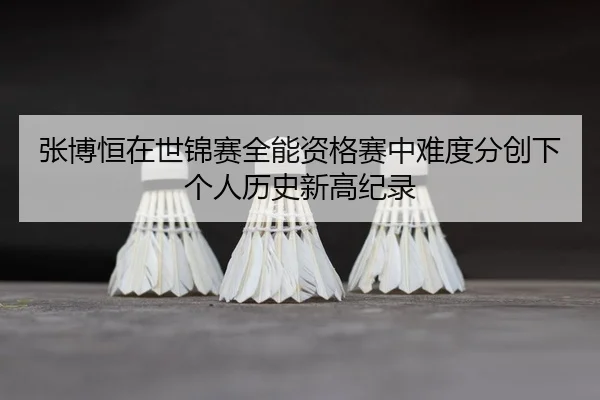 张博恒在世锦赛全能资格赛中难度分创下个人历史新高纪录