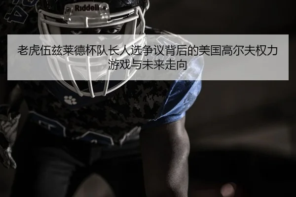 老虎伍兹莱德杯队长人选争议背后的美国高尔夫权力游戏与未来走向