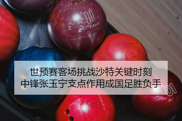 世预赛客场挑战沙特关键时刻 中锋张玉宁支点作用成国足胜负手