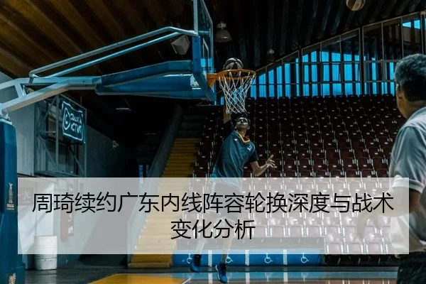 周琦续约广东内线阵容轮换深度与战术变化分析